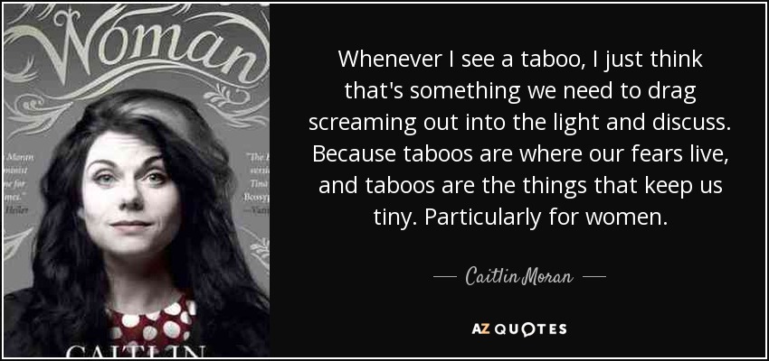Whenever I see a taboo, I just think that's something we need to drag screaming out into the light and discuss. Because taboos are where our fears live, and taboos are the things that keep us tiny. Particularly for women. - Caitlin Moran