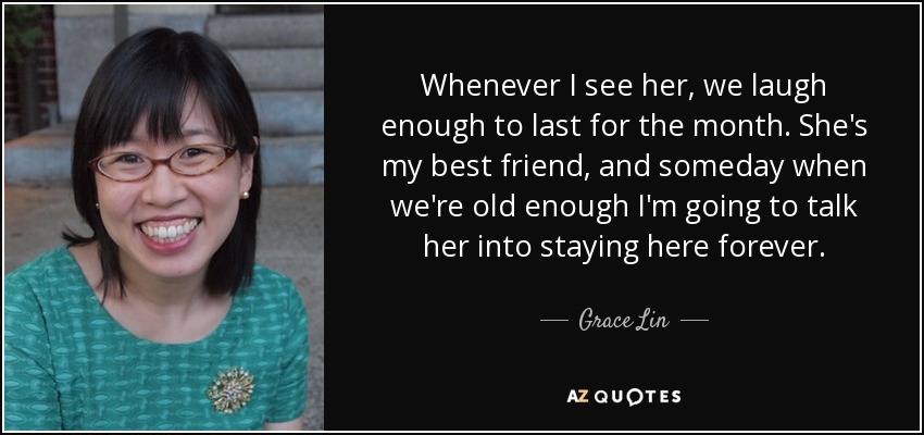 Whenever I see her, we laugh enough to last for the month. She's my best friend, and someday when we're old enough I'm going to talk her into staying here forever. - Grace Lin