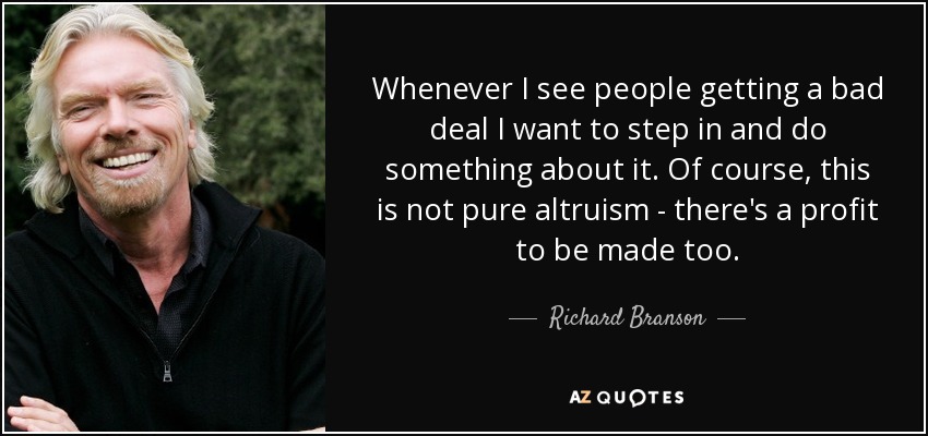 Whenever I see people getting a bad deal I want to step in and do something about it. Of course, this is not pure altruism - there's a profit to be made too. - Richard Branson
