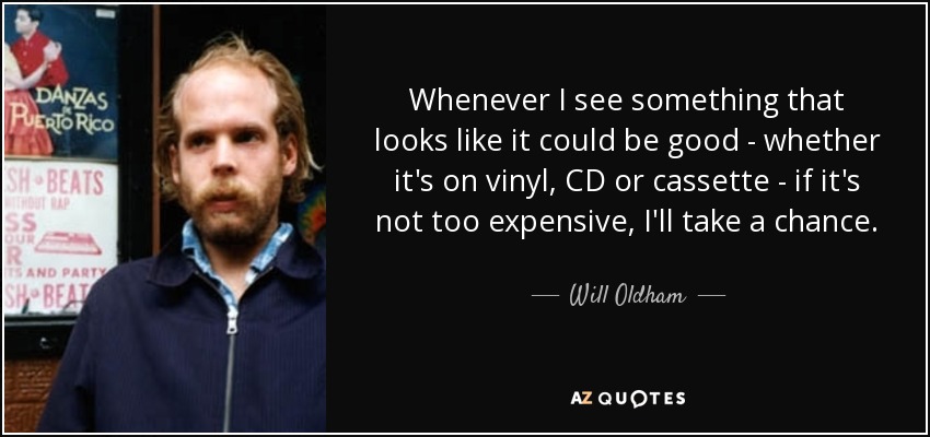 Whenever I see something that looks like it could be good - whether it's on vinyl, CD or cassette - if it's not too expensive, I'll take a chance. - Will Oldham