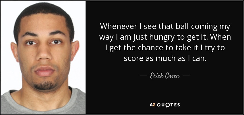 Whenever I see that ball coming my way I am just hungry to get it. When I get the chance to take it I try to score as much as I can. - Erick Green