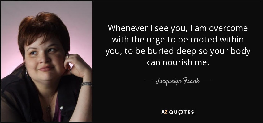 Whenever I see you, I am overcome with the urge to be rooted within you, to be buried deep so your body can nourish me. - Jacquelyn Frank