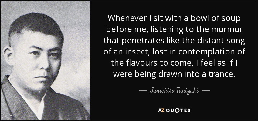Whenever I sit with a bowl of soup before me, listening to the murmur that penetrates like the distant song of an insect, lost in contemplation of the flavours to come, I feel as if I were being drawn into a trance. - Junichiro Tanizaki