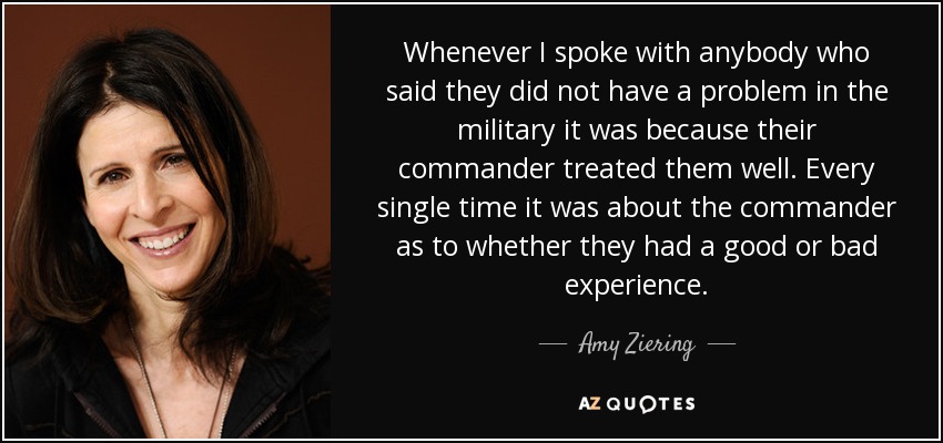 Whenever I spoke with anybody who said they did not have a problem in the military it was because their commander treated them well. Every single time it was about the commander as to whether they had a good or bad experience. - Amy Ziering