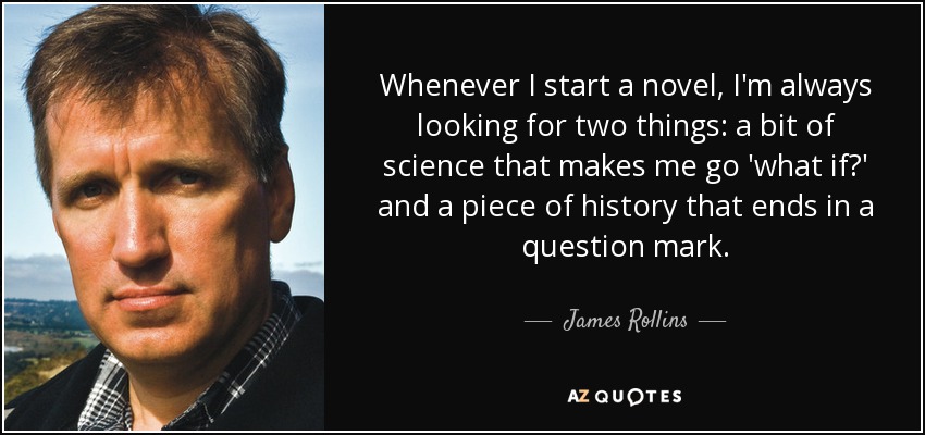 Whenever I start a novel, I'm always looking for two things: a bit of science that makes me go 'what if?' and a piece of history that ends in a question mark. - James Rollins