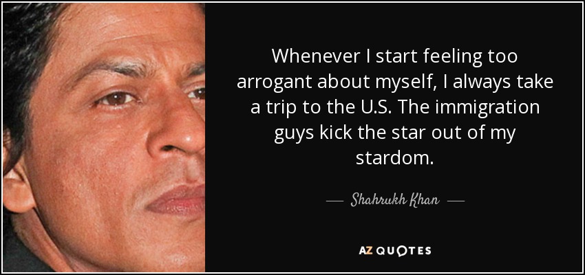 Whenever I start feeling too arrogant about myself, I always take a trip to the U.S. The immigration guys kick the star out of my stardom. - Shahrukh Khan
