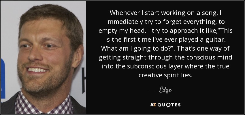 Whenever I start working on a song, I immediately try to forget everything, to empty my head. I try to approach it like,“This is the first time I've ever played a guitar. What am I going to do?”. That's one way of getting straight through the conscious mind into the subconscious layer where the true creative spirit lies. - Edge