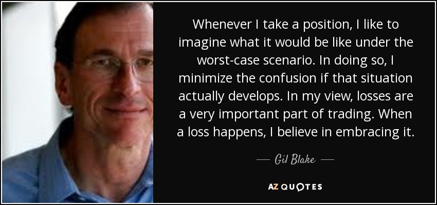 Whenever I take a position, I like to imagine what it would be like under the worst-case scenario. In doing so, I minimize the confusion if that situation actually develops. In my view, losses are a very important part of trading. When a loss happens, I believe in embracing it. - Gil Blake