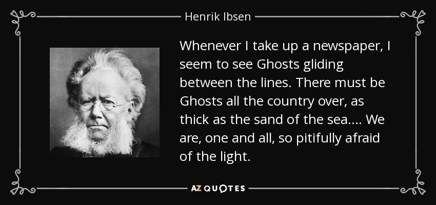 Whenever I take up a newspaper, I seem to see Ghosts gliding between the lines. There must be Ghosts all the country over, as thick as the sand of the sea.... We are, one and all, so pitifully afraid of the light. - Henrik Ibsen