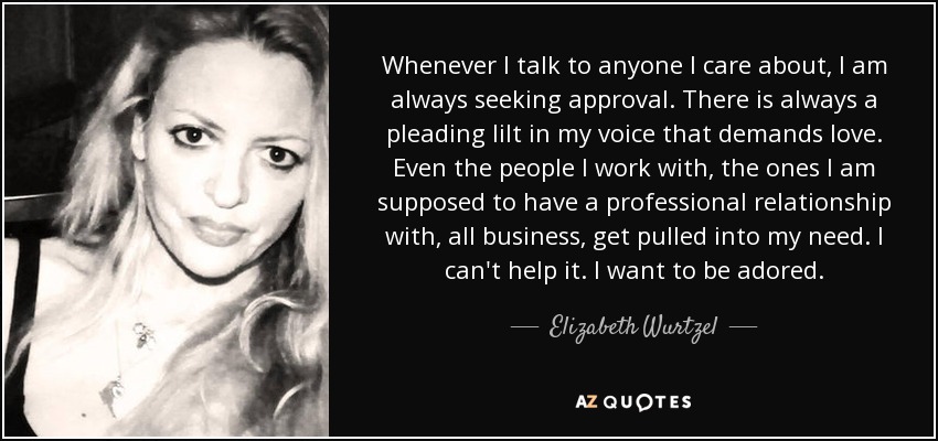 Whenever I talk to anyone I care about, I am always seeking approval. There is always a pleading lilt in my voice that demands love. Even the people I work with, the ones I am supposed to have a professional relationship with, all business, get pulled into my need. I can't help it. I want to be adored. - Elizabeth Wurtzel