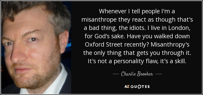Whenever I tell people I'm a misanthrope they react as though that's a bad thing, the idiots. I live in London, for God's sake. Have you walked down Oxford Street recently? Misanthropy's the only thing that gets you through it. It's not a personality flaw, it's a skill. - Charlie Brooker