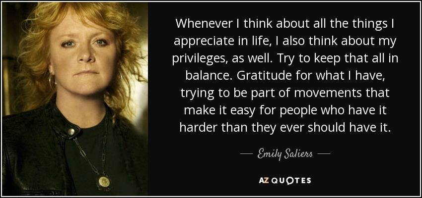 Whenever I think about all the things I appreciate in life, I also think about my privileges, as well. Try to keep that all in balance. Gratitude for what I have, trying to be part of movements that make it easy for people who have it harder than they ever should have it. - Emily Saliers