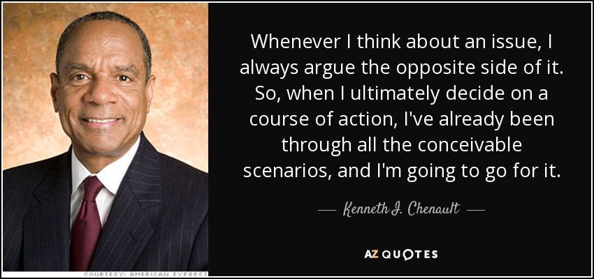 Whenever I think about an issue, I always argue the opposite side of it. So, when I ultimately decide on a course of action, I've already been through all the conceivable scenarios, and I'm going to go for it. - Kenneth I. Chenault