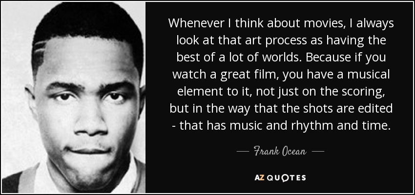 Whenever I think about movies, I always look at that art process as having the best of a lot of worlds. Because if you watch a great film, you have a musical element to it, not just on the scoring, but in the way that the shots are edited - that has music and rhythm and time. - Frank Ocean