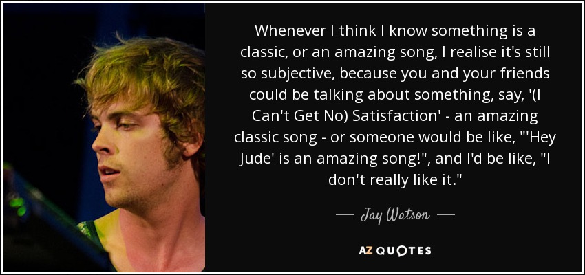 Whenever I think I know something is a classic, or an amazing song, I realise it's still so subjective, because you and your friends could be talking about something, say, '(I Can't Get No) Satisfaction' - an amazing classic song - or someone would be like, 