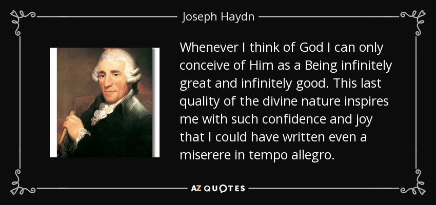 Whenever I think of God I can only conceive of Him as a Being infinitely great and infinitely good. This last quality of the divine nature inspires me with such confidence and joy that I could have written even a miserere in tempo allegro. - Joseph Haydn
