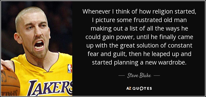 Whenever I think of how religion started, I picture some frustrated old man making out a list of all the ways he could gain power, until he finally came up with the great solution of constant fear and guilt, then he leaped up and started planning a new wardrobe. - Steve Blake