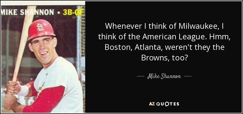 Whenever I think of Milwaukee, I think of the American League. Hmm, Boston, Atlanta, weren't they the Browns, too? - Mike Shannon