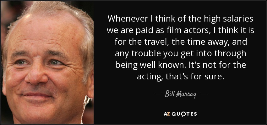 Whenever I think of the high salaries we are paid as film actors, I think it is for the travel, the time away, and any trouble you get into through being well known. It's not for the acting, that's for sure. - Bill Murray