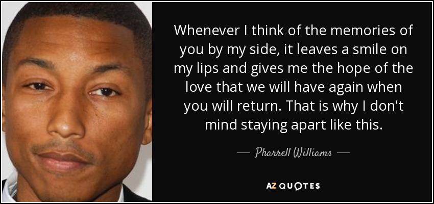 Whenever I think of the memories of you by my side, it leaves a smile on my lips and gives me the hope of the love that we will have again when you will return. That is why I don't mind staying apart like this. - Pharrell Williams