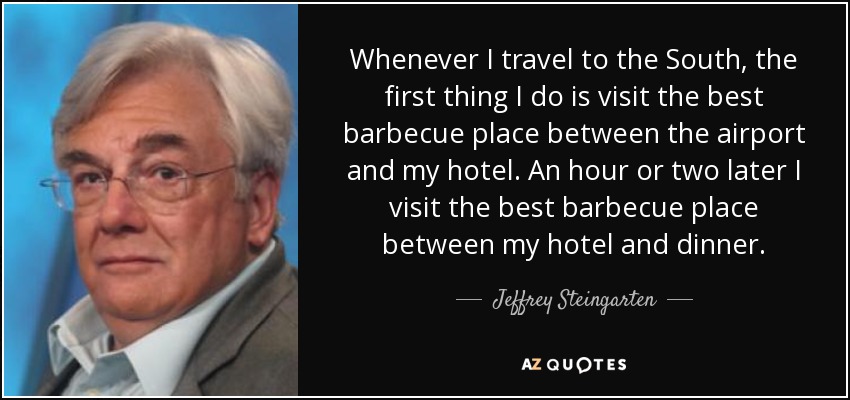 Whenever I travel to the South, the first thing I do is visit the best barbecue place between the airport and my hotel. An hour or two later I visit the best barbecue place between my hotel and dinner. - Jeffrey Steingarten