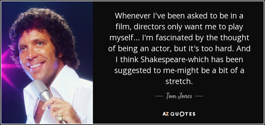 Whenever I've been asked to be in a film, directors only want me to play myself... I'm fascinated by the thought of being an actor, but it's too hard. And I think Shakespeare-which has been suggested to me-might be a bit of a stretch. - Tom Jones