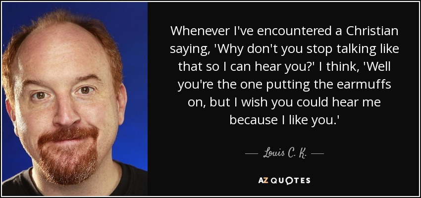 Whenever I've encountered a Christian saying, 'Why don't you stop talking like that so I can hear you?' I think, 'Well you're the one putting the earmuffs on, but I wish you could hear me because I like you.' - Louis C. K.