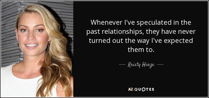 Whenever I've speculated in the past relationships, they have never turned out the way I've expected them to. - Kristy Hinze