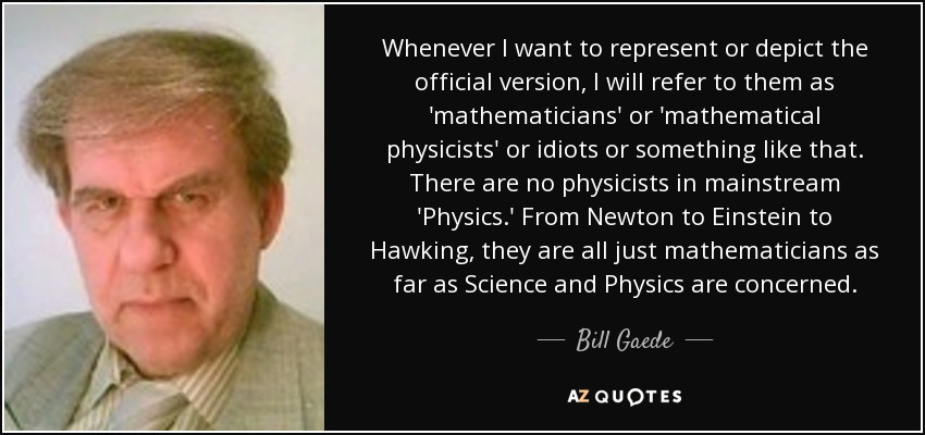 Whenever I want to represent or depict the official version, I will refer to them as 'mathematicians' or 'mathematical physicists' or idiots or something like that. There are no physicists in mainstream 'Physics.' From Newton to Einstein to Hawking, they are all just mathematicians as far as Science and Physics are concerned. - Bill Gaede