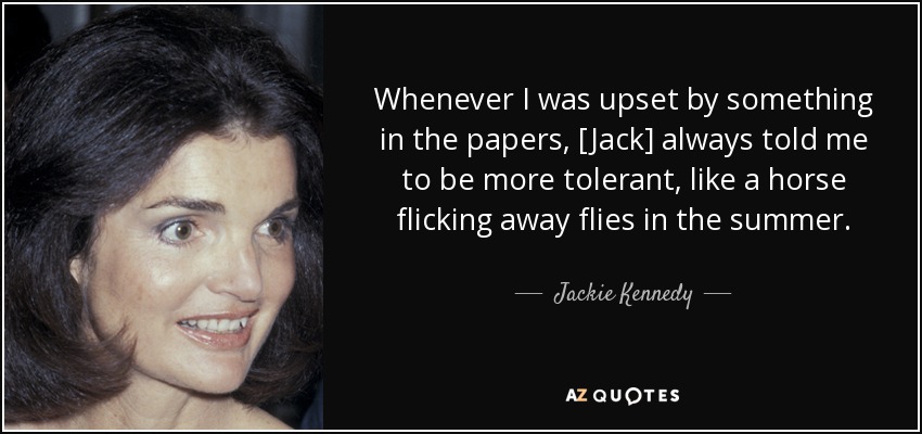 Whenever I was upset by something in the papers, [Jack] always told me to be more tolerant, like a horse flicking away flies in the summer. - Jackie Kennedy