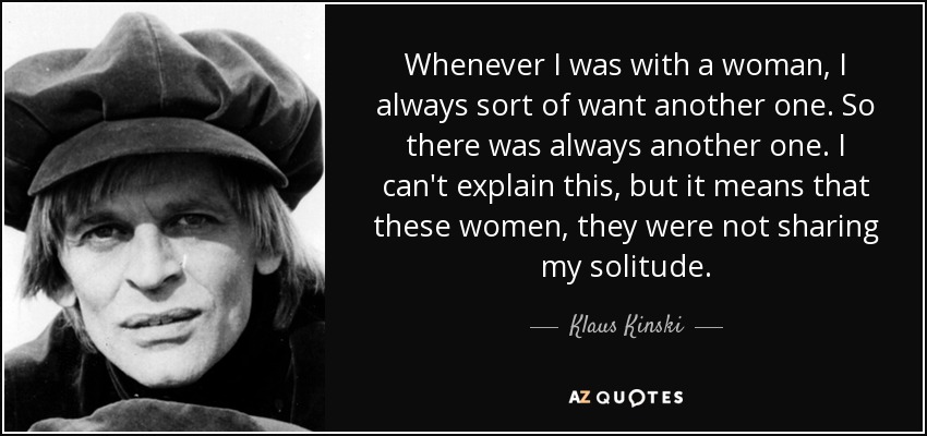 Whenever I was with a woman, I always sort of want another one. So there was always another one. I can't explain this, but it means that these women, they were not sharing my solitude. - Klaus Kinski