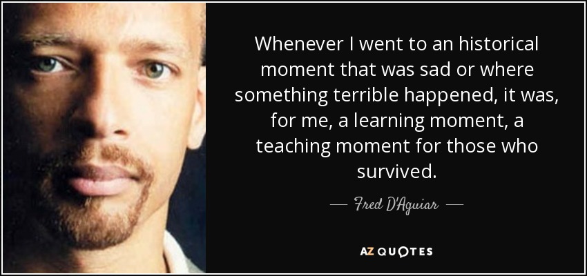 Whenever I went to an historical moment that was sad or where something terrible happened, it was, for me, a learning moment, a teaching moment for those who survived. - Fred D'Aguiar