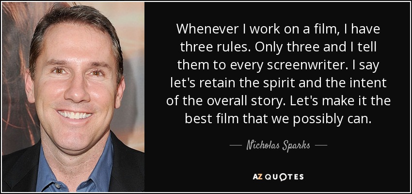 Whenever I work on a film, I have three rules. Only three and I tell them to every screenwriter. I say let's retain the spirit and the intent of the overall story. Let's make it the best film that we possibly can. - Nicholas Sparks