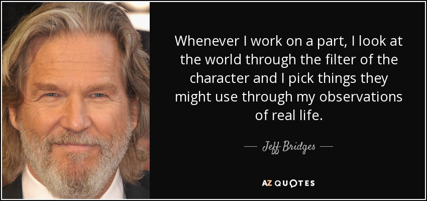 Whenever I work on a part, I look at the world through the filter of the character and I pick things they might use through my observations of real life. - Jeff Bridges