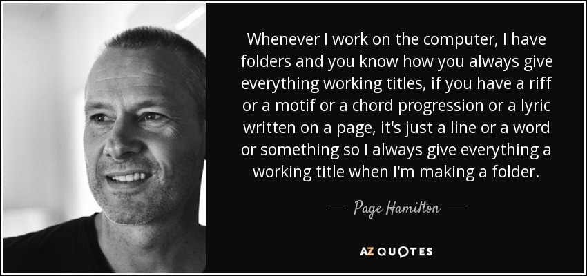Whenever I work on the computer, I have folders and you know how you always give everything working titles, if you have a riff or a motif or a chord progression or a lyric written on a page, it's just a line or a word or something so I always give everything a working title when I'm making a folder. - Page Hamilton