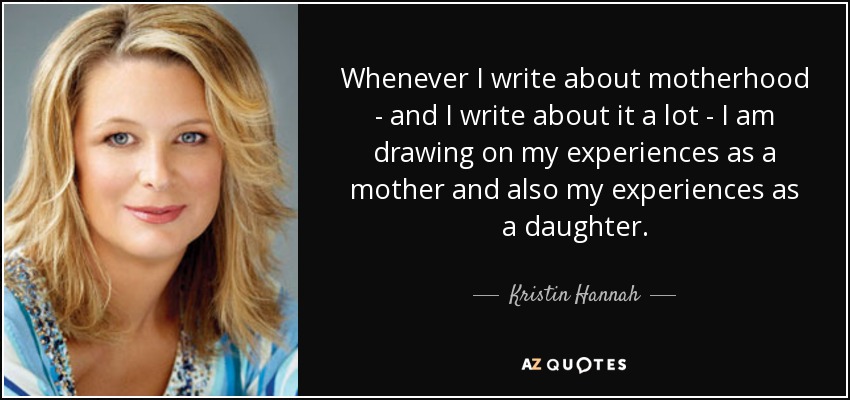 Whenever I write about motherhood - and I write about it a lot - I am drawing on my experiences as a mother and also my experiences as a daughter. - Kristin Hannah