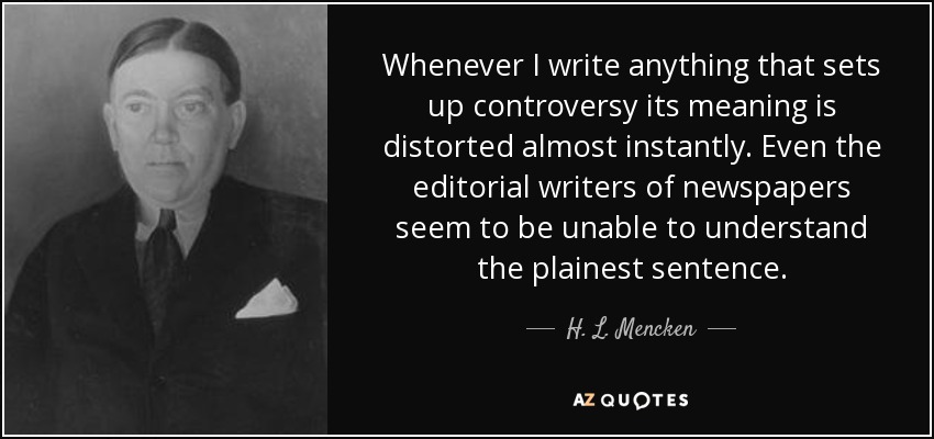 Whenever I write anything that sets up controversy its meaning is distorted almost instantly. Even the editorial writers of newspapers seem to be unable to understand the plainest sentence. - H. L. Mencken
