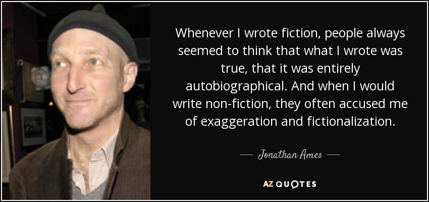 Whenever I wrote fiction, people always seemed to think that what I wrote was true, that it was entirely autobiographical. And when I would write non-fiction, they often accused me of exaggeration and fictionalization. - Jonathan Ames