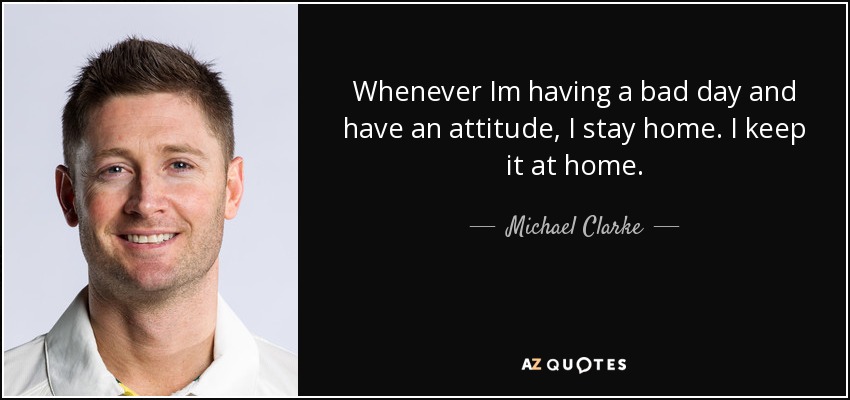 Whenever Im having a bad day and have an attitude, I stay home. I keep it at home. - Michael Clarke