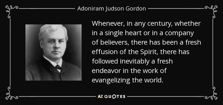 Whenever, in any century, whether in a single heart or in a company of believers, there has been a fresh effusion of the Spirit, there has followed inevitably a fresh endeavor in the work of evangelizing the world. - Adoniram Judson Gordon