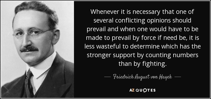 Whenever it is necessary that one of several conflicting opinions should prevail and when one would have to be made to prevail by force if need be, it is less wasteful to determine which has the stronger support by counting numbers than by fighting. - Friedrich August von Hayek