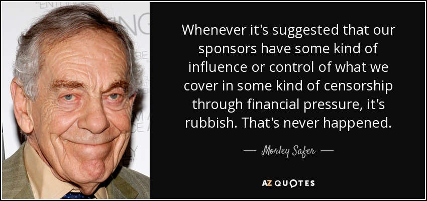 Whenever it's suggested that our sponsors have some kind of influence or control of what we cover in some kind of censorship through financial pressure, it's rubbish. That's never happened. - Morley Safer