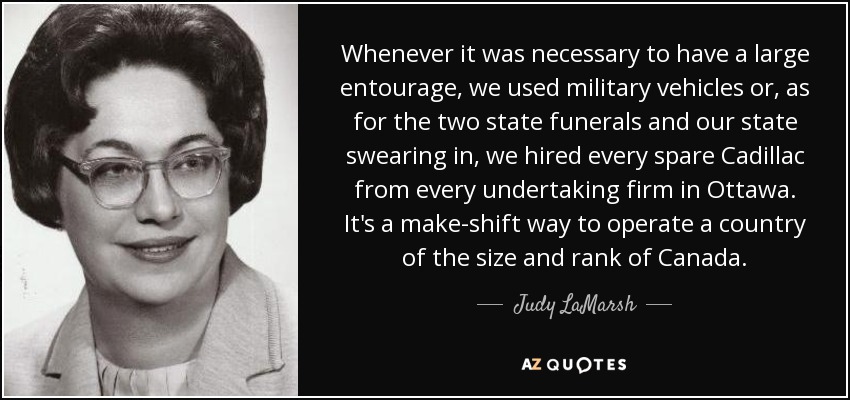 Whenever it was necessary to have a large entourage, we used military vehicles or, as for the two state funerals and our state swearing in, we hired every spare Cadillac from every undertaking firm in Ottawa. It's a make-shift way to operate a country of the size and rank of Canada. - Judy LaMarsh