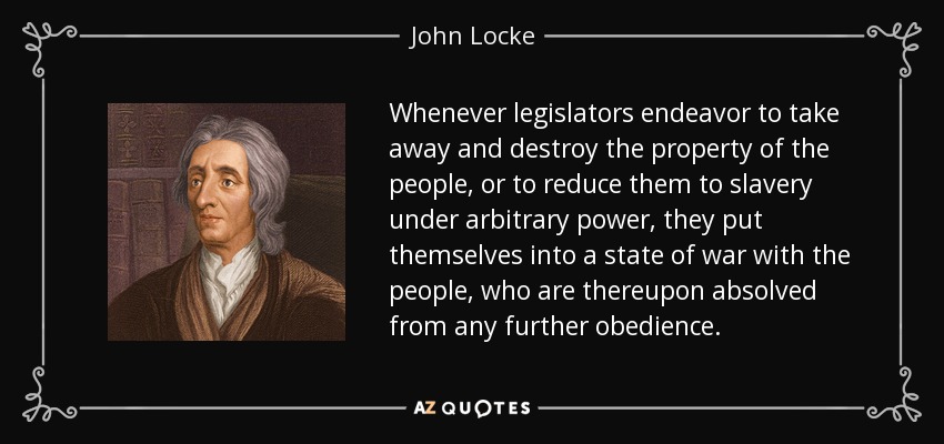 Whenever legislators endeavor to take away and destroy the property of the people, or to reduce them to slavery under arbitrary power, they put themselves into a state of war with the people, who are thereupon absolved from any further obedience. - John Locke