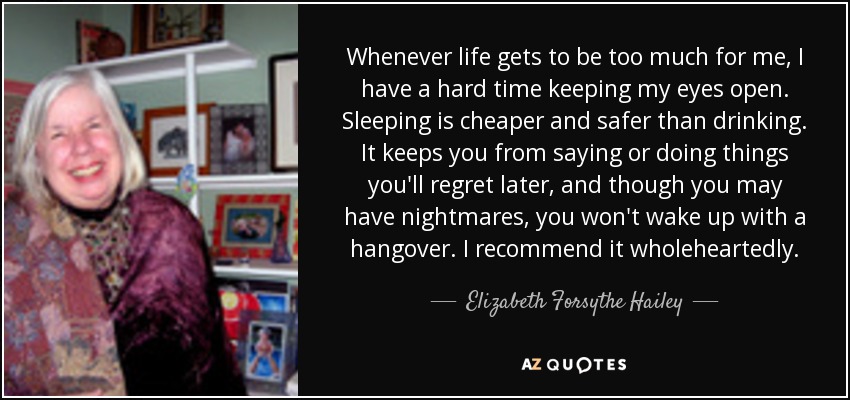 Whenever life gets to be too much for me, I have a hard time keeping my eyes open. Sleeping is cheaper and safer than drinking. It keeps you from saying or doing things you'll regret later, and though you may have nightmares, you won't wake up with a hangover. I recommend it wholeheartedly. - Elizabeth Forsythe Hailey