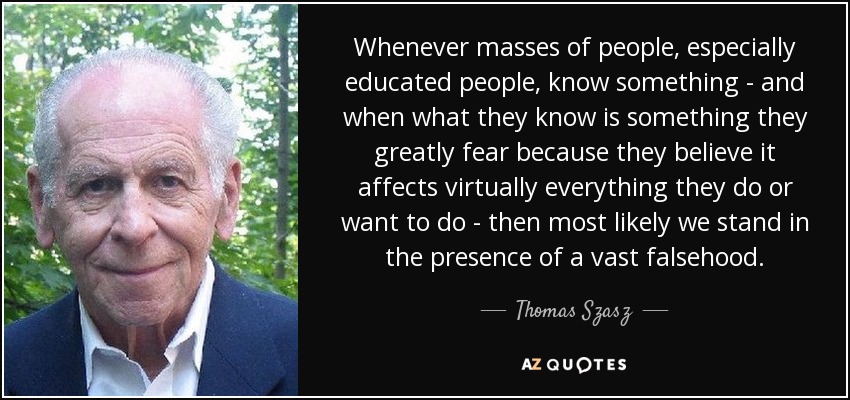 Whenever masses of people, especially educated people, know something - and when what they know is something they greatly fear because they believe it affects virtually everything they do or want to do - then most likely we stand in the presence of a vast falsehood. - Thomas Szasz