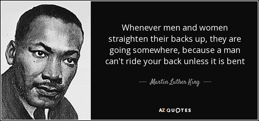 Whenever men and women straighten their backs up, they are going somewhere, because a man can't ride your back unless it is bent - Martin Luther King, Jr.