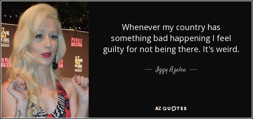 Whenever my country has something bad happening I feel guilty for not being there. It's weird. - Iggy Azalea
