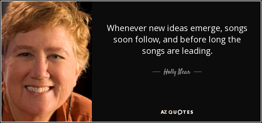 Whenever new ideas emerge, songs soon follow, and before long the songs are leading. - Holly Near