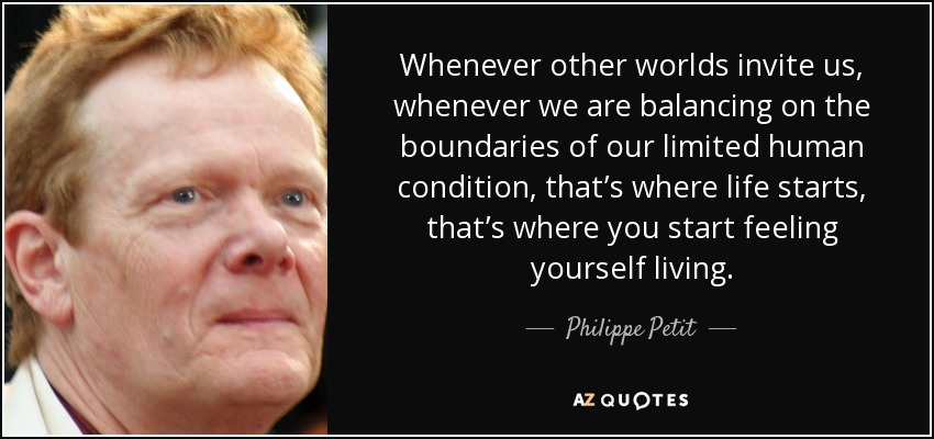Whenever other worlds invite us, whenever we are balancing on the boundaries of our limited human condition, that’s where life starts, that’s where you start feeling yourself living. - Philippe Petit